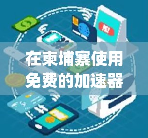 在柬埔寨使用免费的加速器，如SpeedUp Free、SpeedUp Free Pro等，可以有效地提升网络连接的速度。以下是一个系统化的指南，帮助您高效使用这些工具