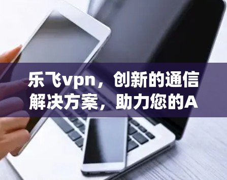 乐飞vpn，创新的通信解决方案，助力您的Android设备更高效、更智能