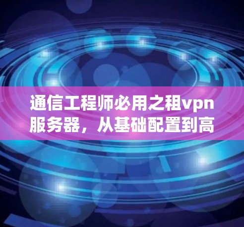 通信工程师必用之租vpn服务器，从基础配置到高效管理，助力通信工程高效运行