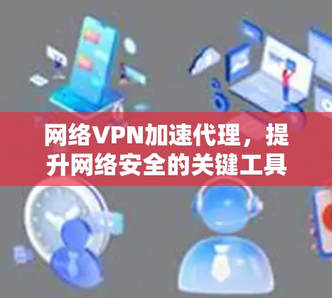 网络VPN加速代理，提升网络安全的关键工具