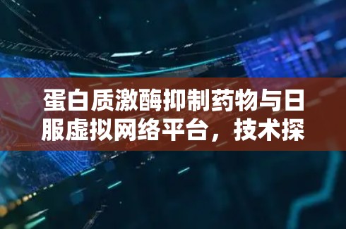 蛋白质激酶抑制药物与日服虚拟网络平台,技术探索与临床应用 蛋白质激酶抑制药物与日服虚拟网络平台,技术探索与临床应用