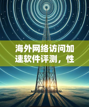 海外网络访问加速软件评测,性能与安全的平衡 海外网络访问加速软件评测,性能与安全的平衡