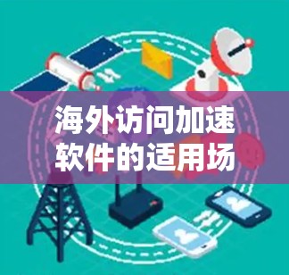 海外访问加速软件的适用场景可以分为多个类别，每个类别下都有具体的场景和用户群体。以下是对这些场景的详细分析