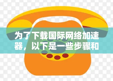 为了下载国际网络加速器，以下是一些步骤和建议