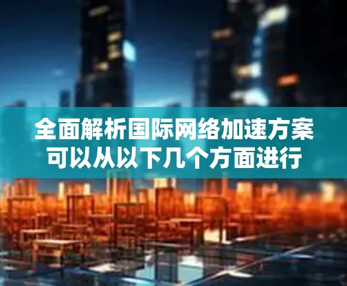 全面解析国际网络加速方案可以从以下几个方面进行