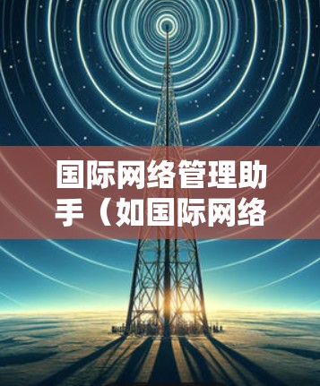 国际网络管理助手(如国际网络设备管理助手)是一个功能强大的工具,用于管理国际网络设备。以下是一个详细的步骤指南,帮助你使用国际网络管理助手管理国际网络设备 国际网络管理助手(如国际网络设备管理助手)是一个功能强大的工具,用于管理国际网络设备。以下是一个详细的步骤指南,帮助你使用国际网络管理助手管理国际网络设备