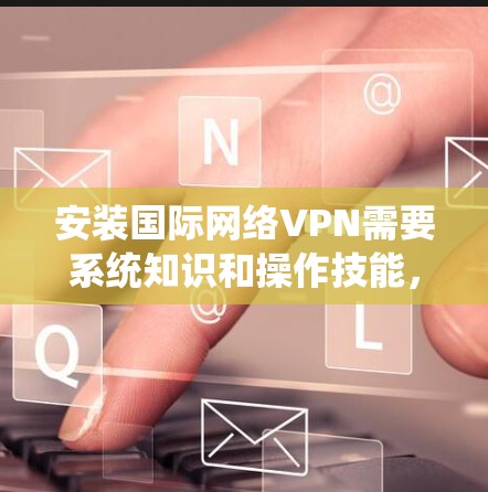 安装国际网络VPN需要系统知识和操作技能，以下是一个清晰的步骤指南，帮助您顺利完成安装和使用