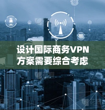 设计国际商务VPN方案需要综合考虑多个因素,以下是一个系统化的步骤说明 设计国际商务VPN方案需要综合考虑多个因素,以下是一个系统化的步骤说明