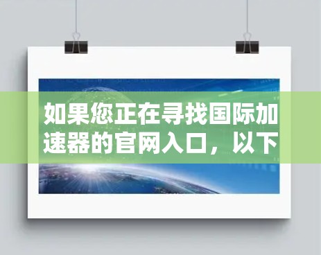 如果您正在寻找国际加速器的官网入口,以下是一些常用的国际加速器网站链接,您可以根据您的具体需求选择合适的资源 如果您正在寻找国际加速器的官网入口,以下是一些常用的国际加速器网站链接,您可以根据您的具体需求选择合适的资源