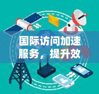 国际访问加速服务，提升效率的高效工具