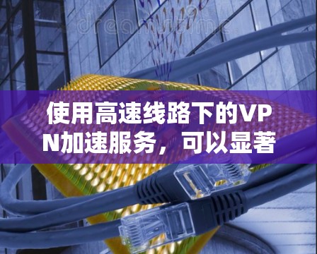 使用高速线路下的VPN加速服务，可以显著提升用户的在线体验，尤其是在需要快速连接和处理多种应用的情况下。以下是详细的总结和建议