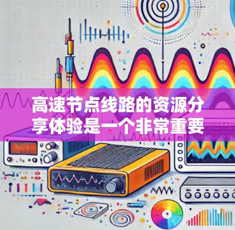 高速节点线路的资源分享体验是一个非常重要的领域，尤其在交通工程、材料科学和能源领域有广泛应用。以下是一些关于高速节点线路资源分享的体验和相关知识