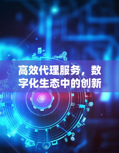 高效代理服务，数字化生态中的创新与未来